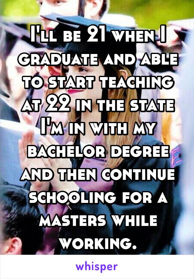 I'll be 21 when I graduate and able to start teaching at 22 in the state I'm in with my bachelor degree and then continue schooling for a masters while working.