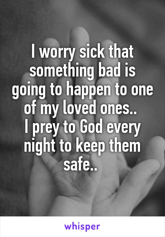 I worry sick that something bad is going to happen to one of my loved ones.. 
I prey to God every night to keep them safe.. 
