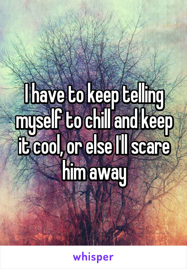 I have to keep telling myself to chill and keep it cool, or else I'll scare him away