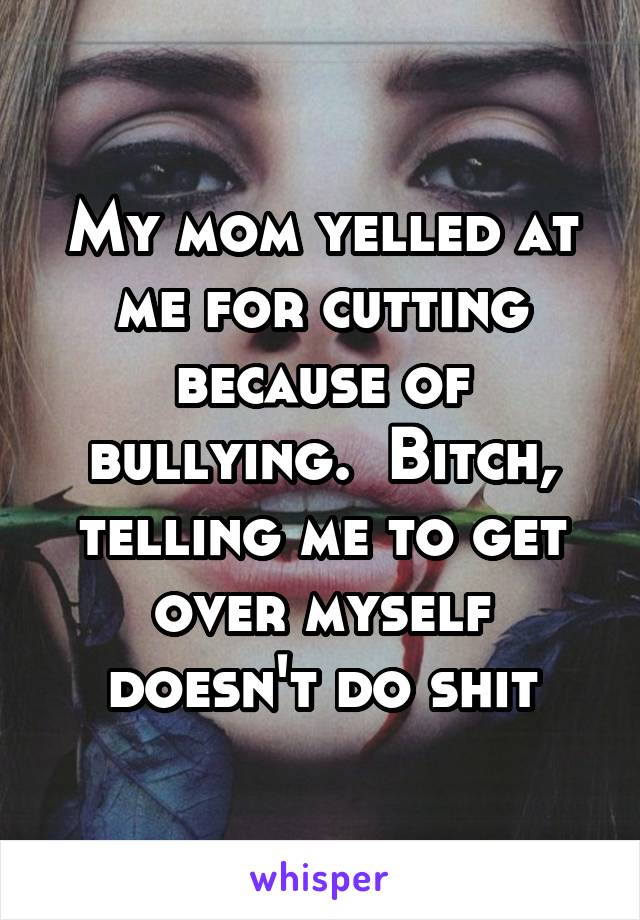 My mom yelled at me for cutting because of bullying.  Bitch, telling me to get over myself doesn't do shit