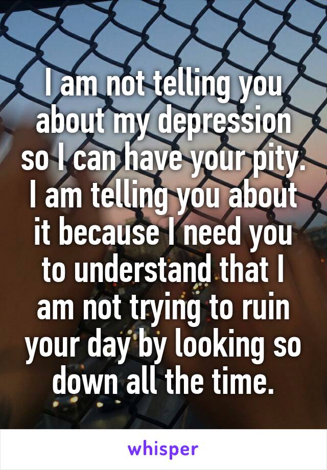 I am not telling you about my depression so I can have your pity. I am telling you about it because I need you to understand that I am not trying to ruin your day by looking so down all the time.