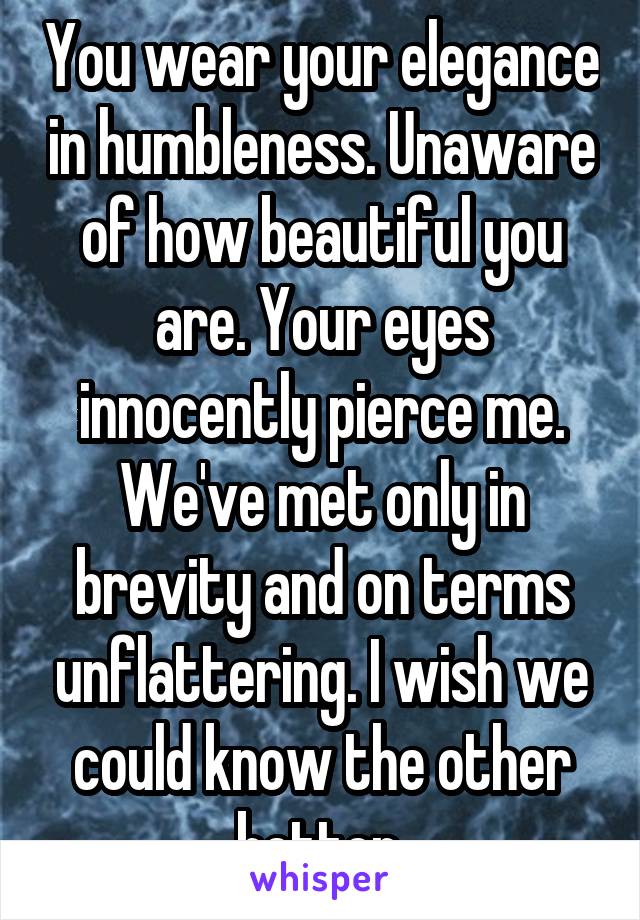 You wear your elegance in humbleness. Unaware of how beautiful you are. Your eyes innocently pierce me. We've met only in brevity and on terms unflattering. I wish we could know the other better.