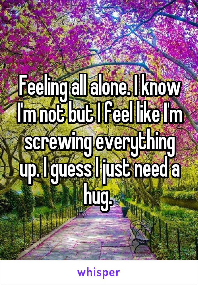 Feeling all alone. I know I'm not but I feel like I'm screwing everything up. I guess I just need a hug. 
