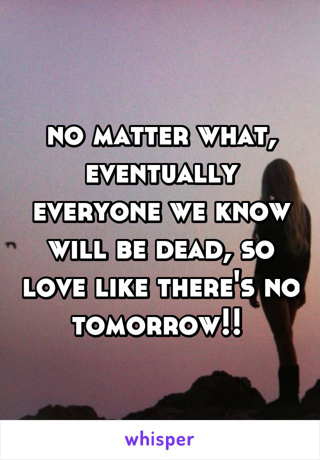 no matter what, eventually everyone we know will be dead, so love like there's no tomorrow!! 