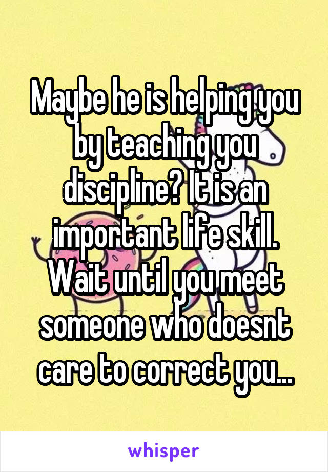 Maybe he is helping you by teaching you discipline? It is an important life skill. Wait until you meet someone who doesnt care to correct you...