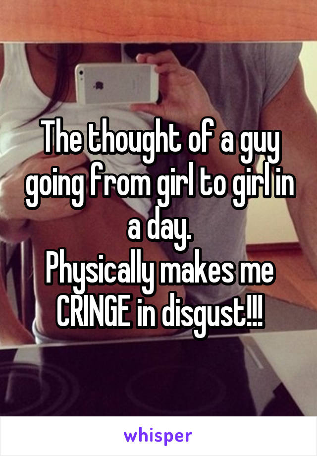 The thought of a guy going from girl to girl in a day.
Physically makes me CRINGE in disgust!!!