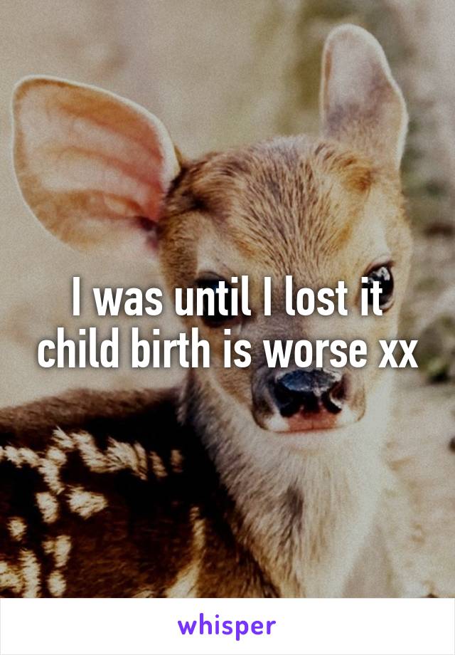 I was until I lost it child birth is worse xx