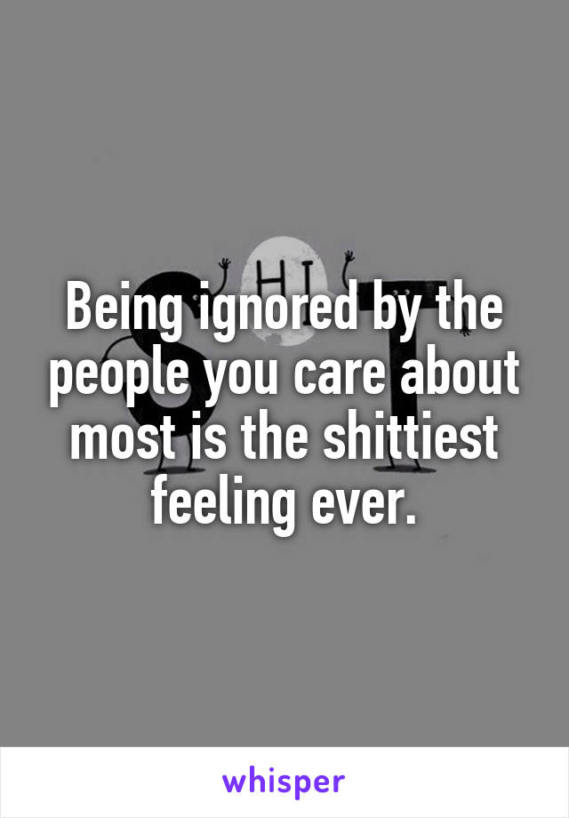 Being ignored by the people you care about most is the shittiest feeling ever.