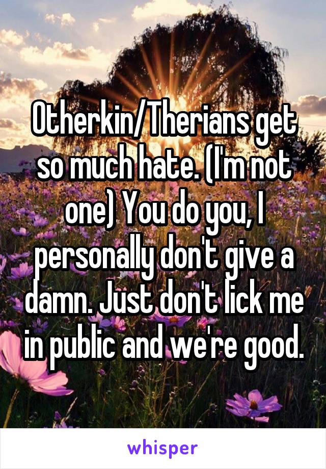 Otherkin/Therians get so much hate. (I'm not one) You do you, I personally don't give a damn. Just don't lick me in public and we're good.