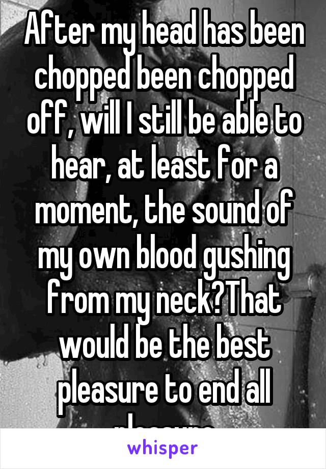 After my head has been chopped been chopped off, will I still be able to hear, at least for a moment, the sound of my own blood gushing from my neck?That would be the best pleasure to end all pleasure