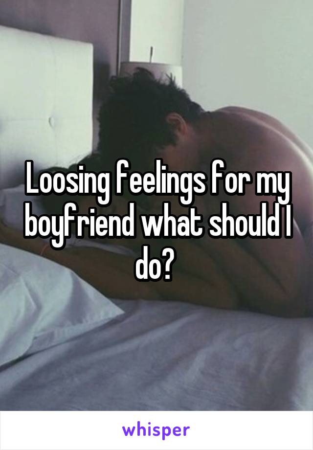Loosing feelings for my boyfriend what should I do? 
