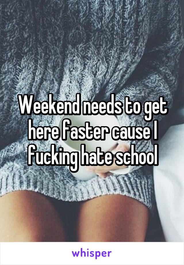 Weekend needs to get here faster cause I fucking hate school