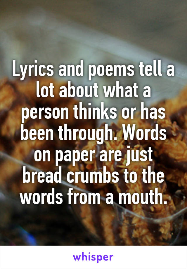 Lyrics and poems tell a lot about what a person thinks or has been through. Words on paper are just bread crumbs to the words from a mouth.