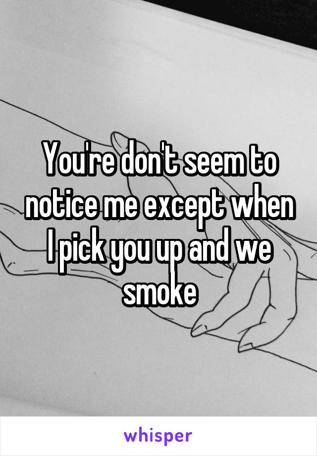 You're don't seem to notice me except when I pick you up and we smoke