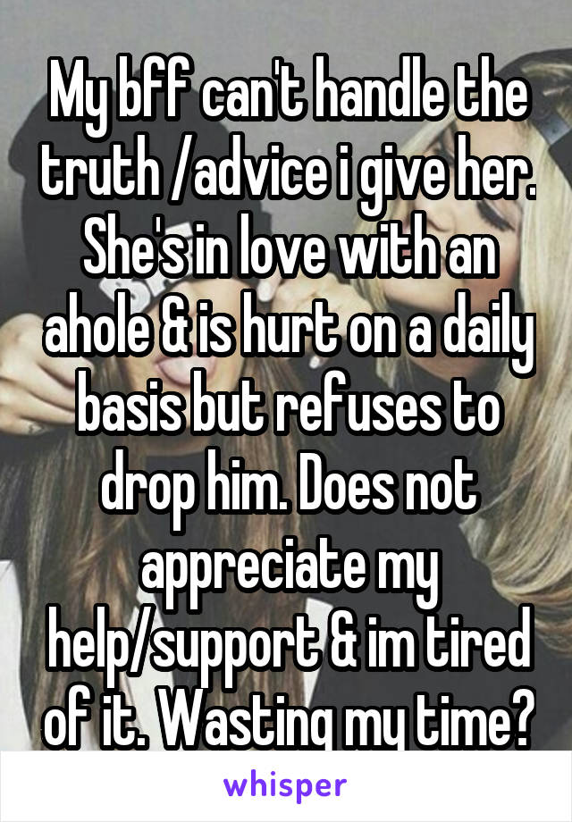 My bff can't handle the truth /advice i give her. She's in love with an ahole & is hurt on a daily basis but refuses to drop him. Does not appreciate my help/support & im tired of it. Wasting my time?