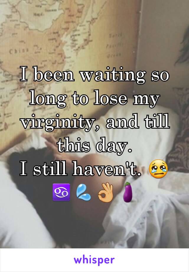 I been waiting so long to lose my virginity, and till this day.
I still haven't. 😢♋💦👌🍆