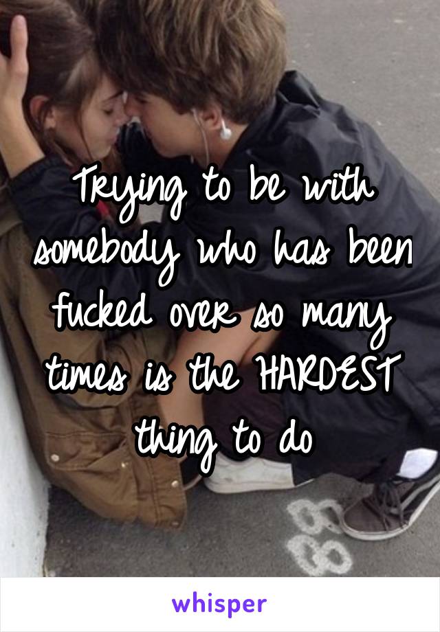 Trying to be with somebody who has been fucked over so many times is the HARDEST thing to do