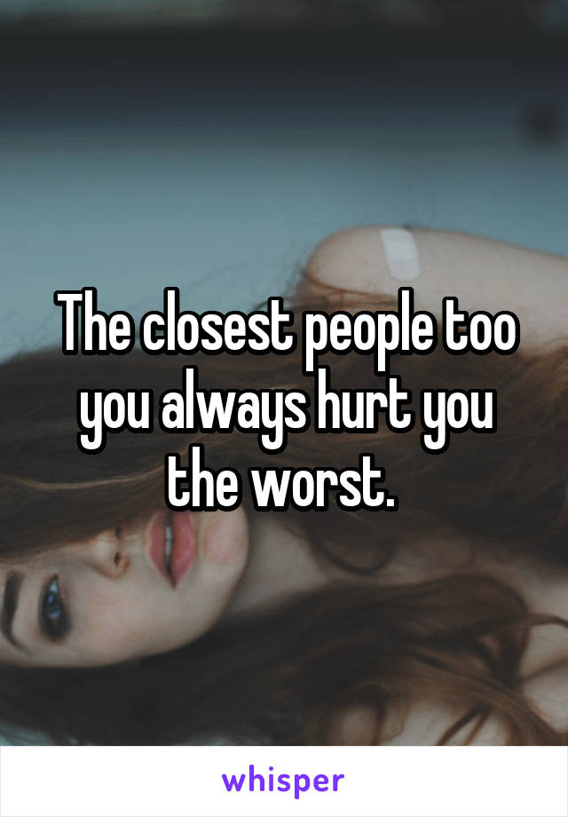 The closest people too you always hurt you the worst. 