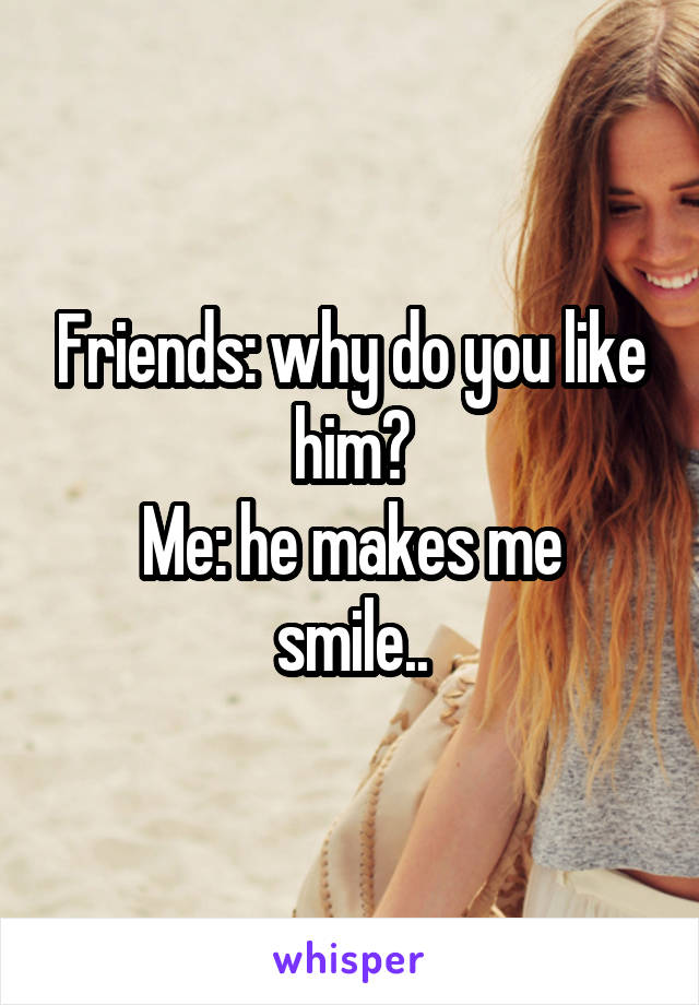 Friends: why do you like him?
Me: he makes me smile..