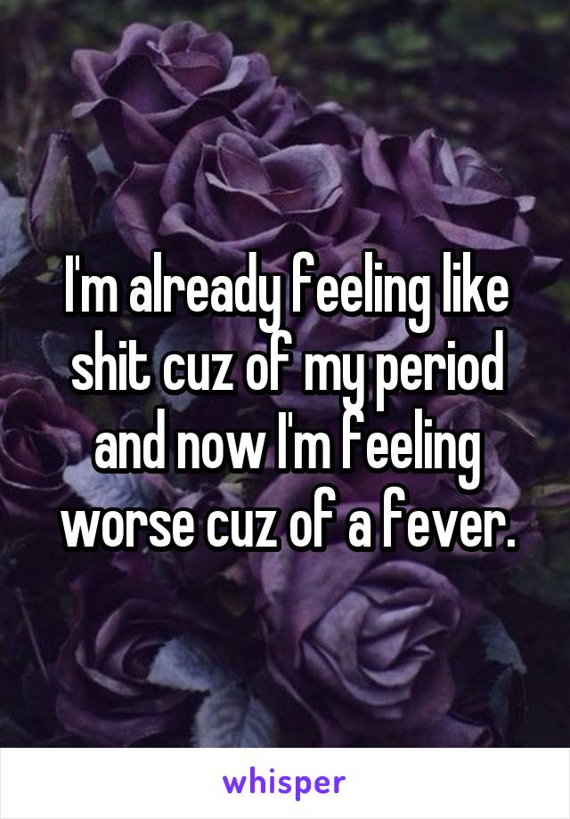 I'm already feeling like shit cuz of my period and now I'm feeling worse cuz of a fever.