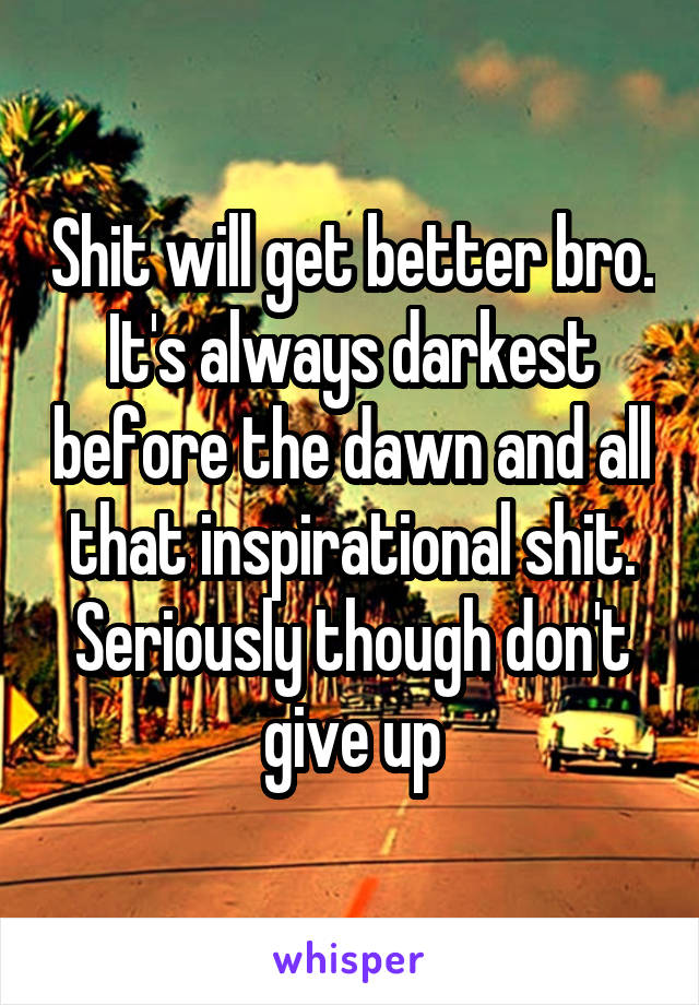 Shit will get better bro. It's always darkest before the dawn and all that inspirational shit. Seriously though don't give up