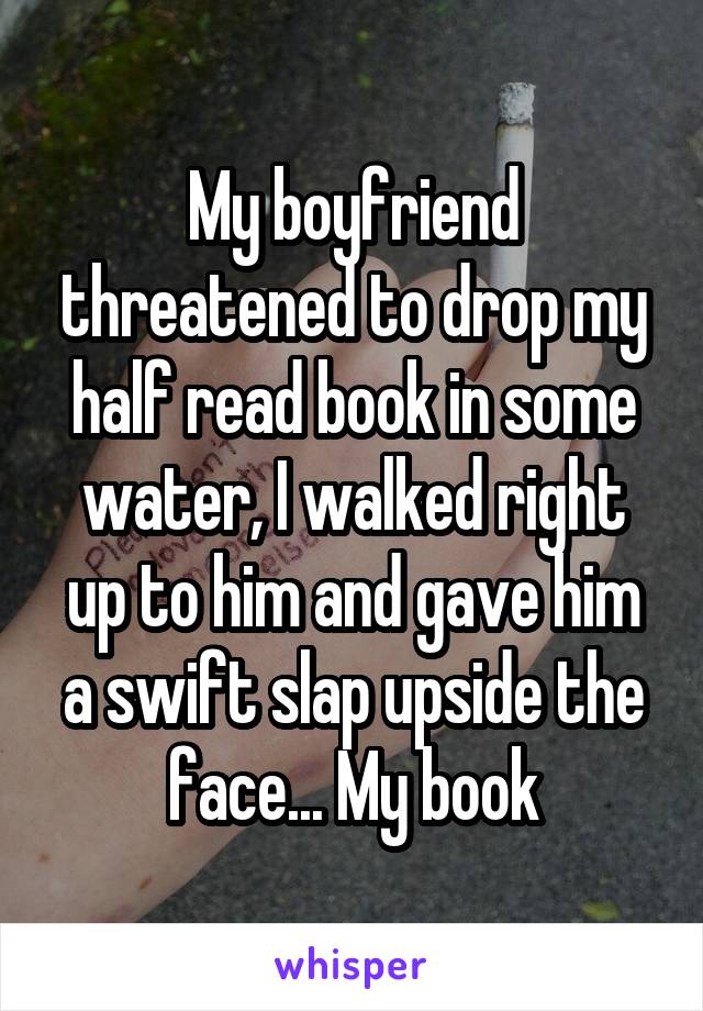 My boyfriend threatened to drop my half read book in some water, I walked right up to him and gave him a swift slap upside the face... My book