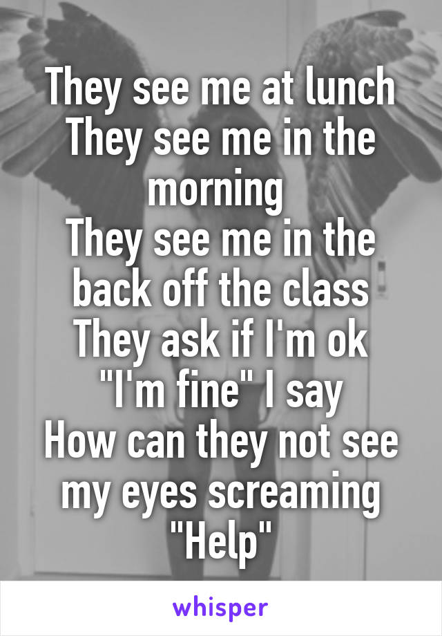 They see me at lunch
They see me in the morning 
They see me in the back off the class
They ask if I'm ok
"I'm fine" I say
How can they not see my eyes screaming "Help"