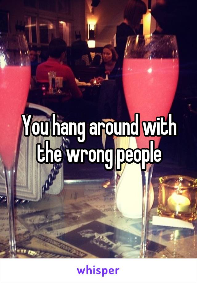 You hang around with the wrong people