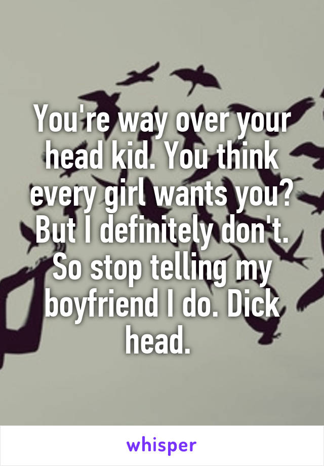You're way over your head kid. You think every girl wants you? But I definitely don't. So stop telling my boyfriend I do. Dick head. 
