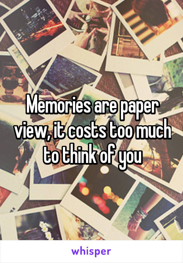 Memories are paper view, it costs too much to think of you