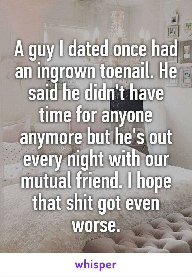 A guy I dated once had an ingrown toenail. He said he didn't have time for anyone anymore but he's out every night with our mutual friend. I hope that shit got even worse.