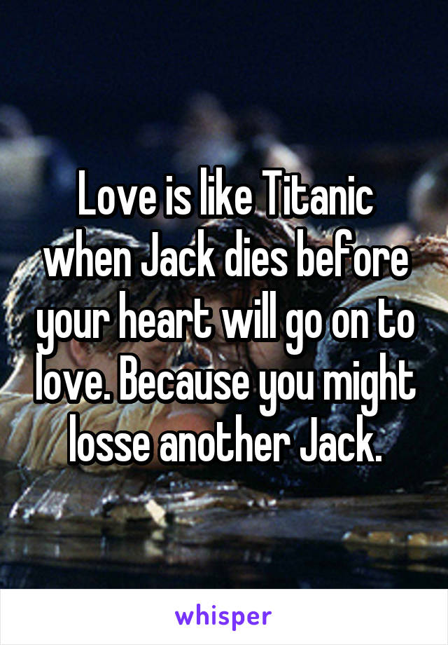 Love is like Titanic when Jack dies before your heart will go on to love. Because you might losse another Jack.