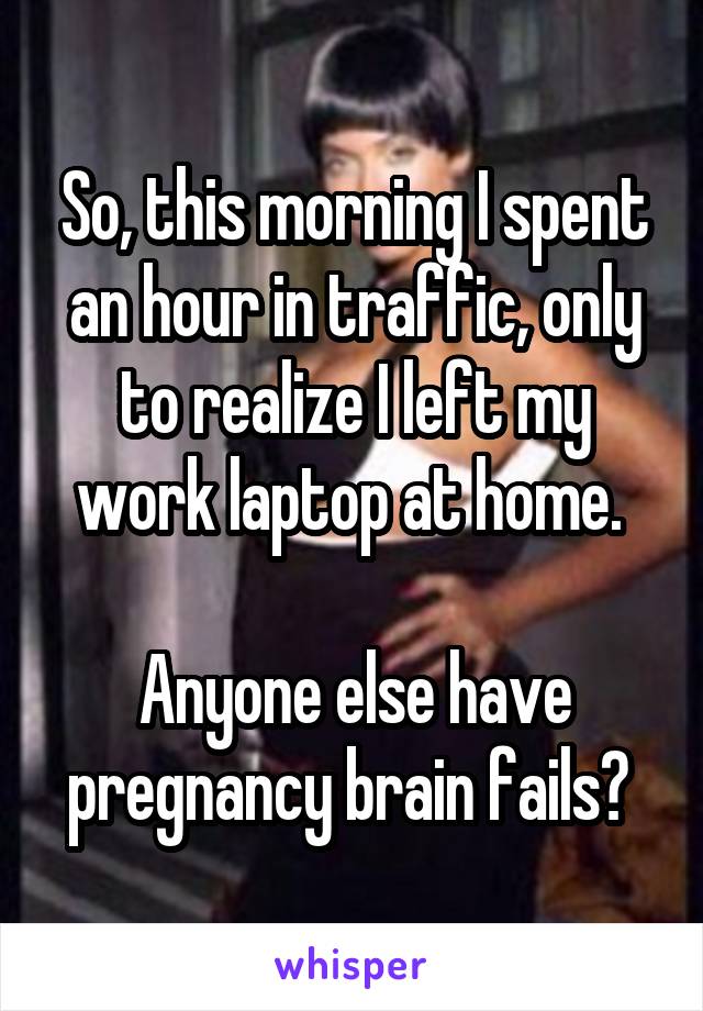 So, this morning I spent an hour in traffic, only to realize I left my work laptop at home. 

Anyone else have pregnancy brain fails? 