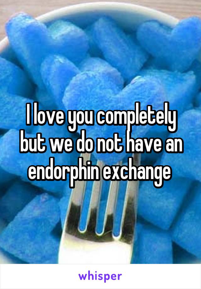 I love you completely but we do not have an endorphin exchange 