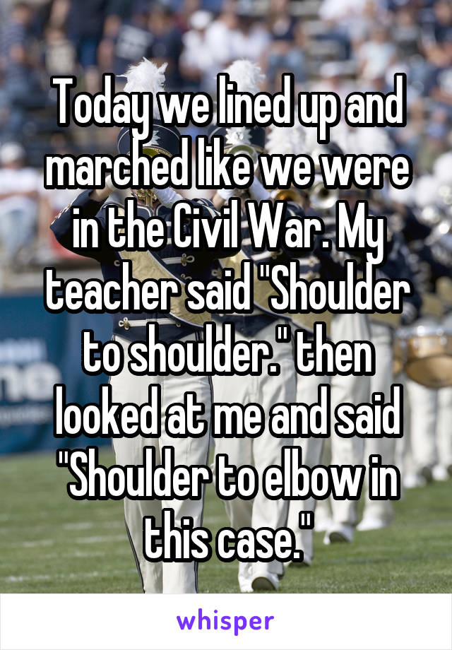 Today we lined up and marched like we were in the Civil War. My teacher said "Shoulder to shoulder." then looked at me and said "Shoulder to elbow in this case."