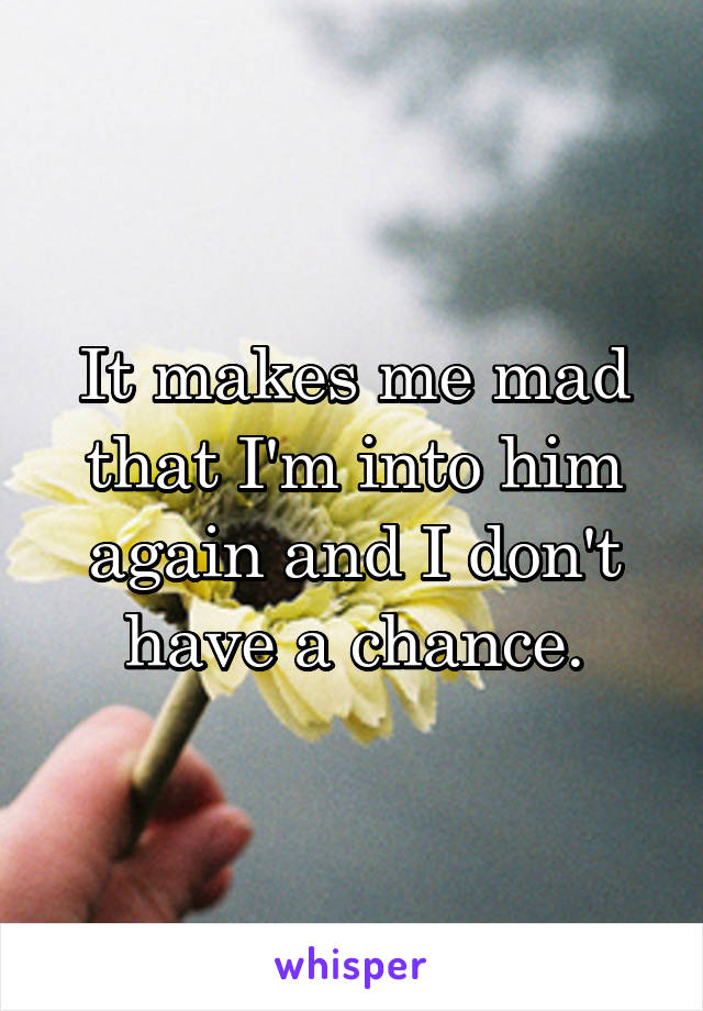 It makes me mad that I'm into him again and I don't have a chance.