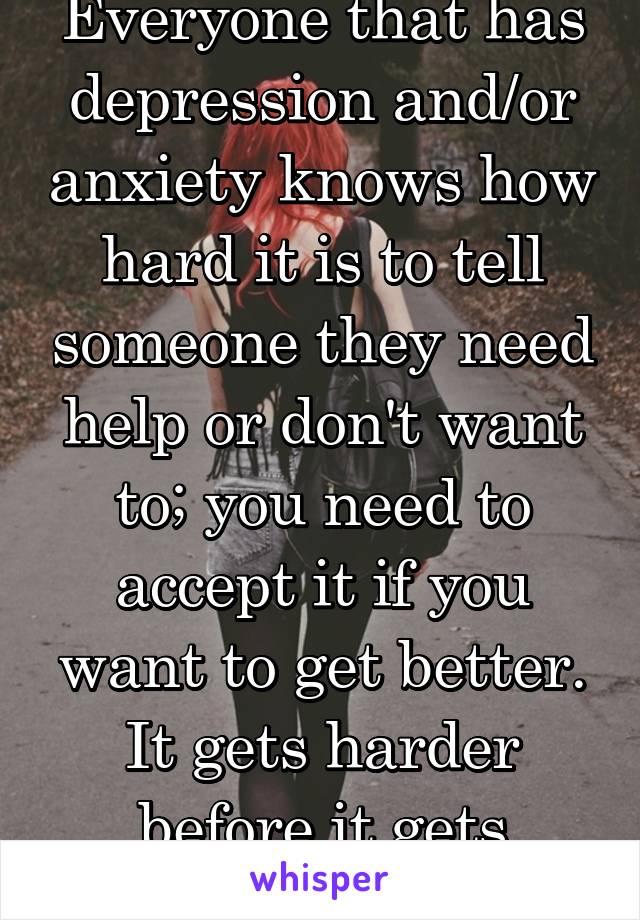 Everyone that has depression and/or anxiety knows how hard it is to tell someone they need help or don't want to; you need to accept it if you want to get better. It gets harder before it gets better.
