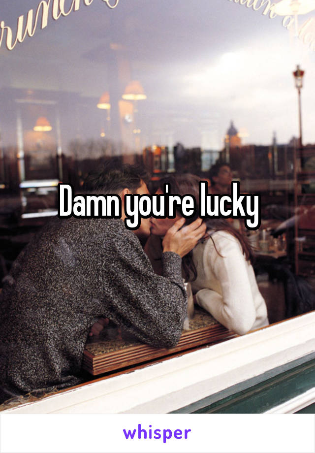 Damn you're lucky
