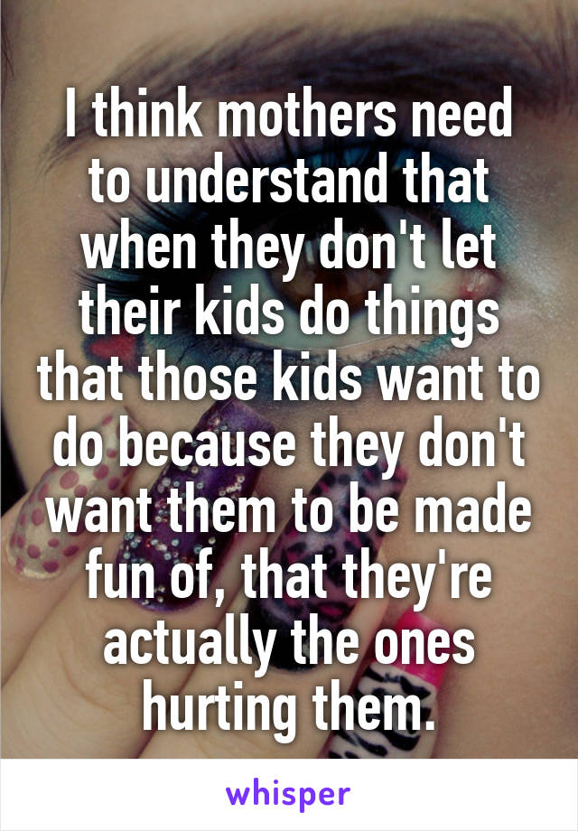 I think mothers need to understand that when they don't let their kids do things that those kids want to do because they don't want them to be made fun of, that they're actually the ones hurting them.