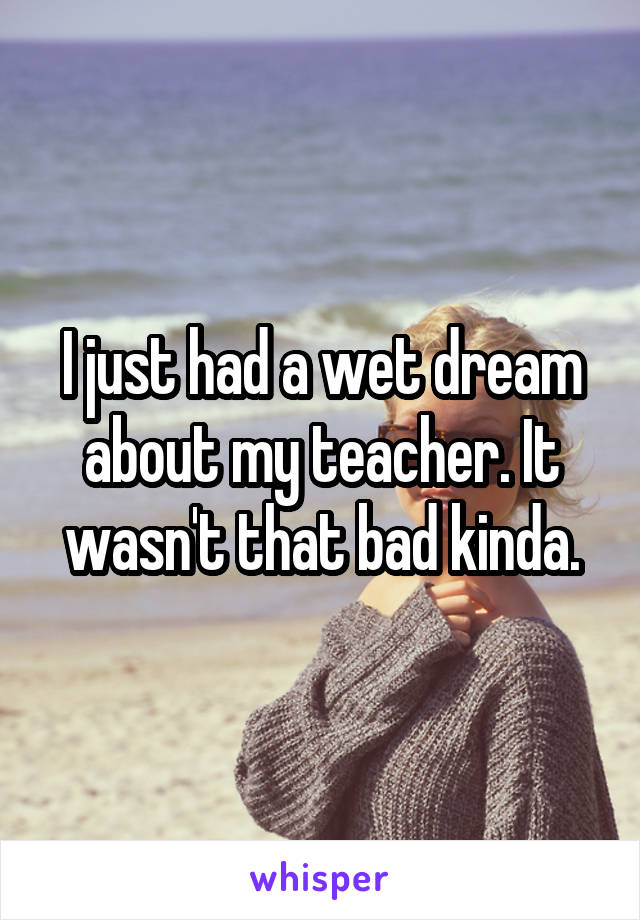 I just had a wet dream about my teacher. It wasn't that bad kinda.