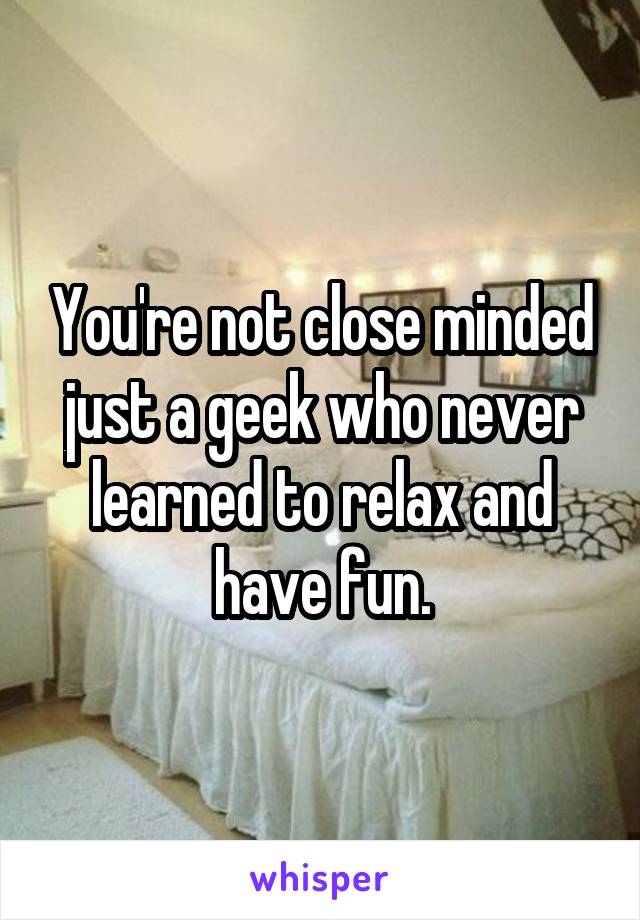 You're not close minded just a geek who never learned to relax and have fun.