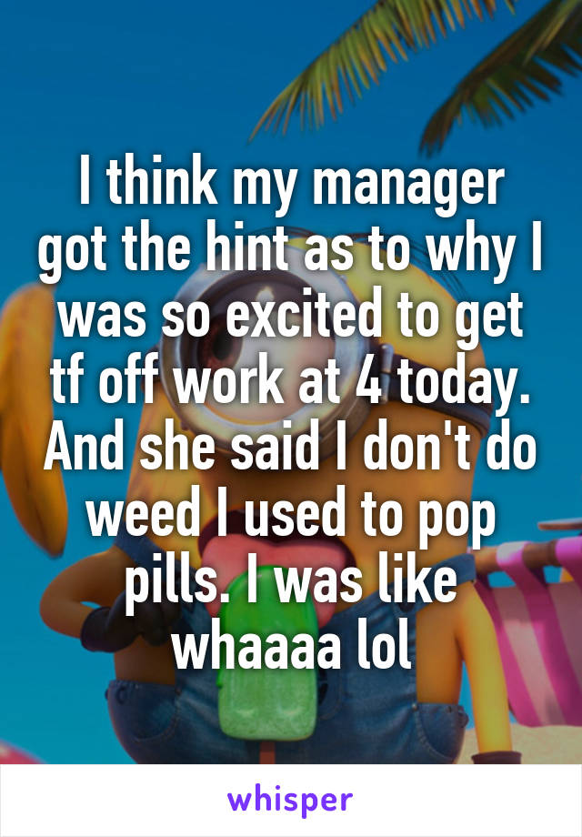 I think my manager got the hint as to why I was so excited to get tf off work at 4 today. And she said I don't do weed I used to pop pills. I was like whaaaa lol