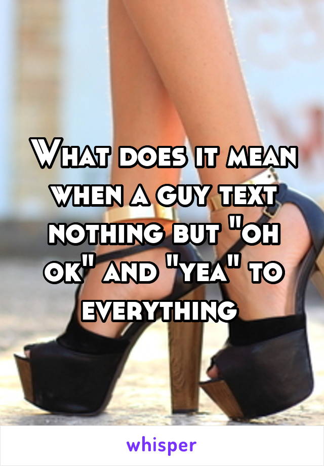 What does it mean when a guy text nothing but "oh ok" and "yea" to everything 
