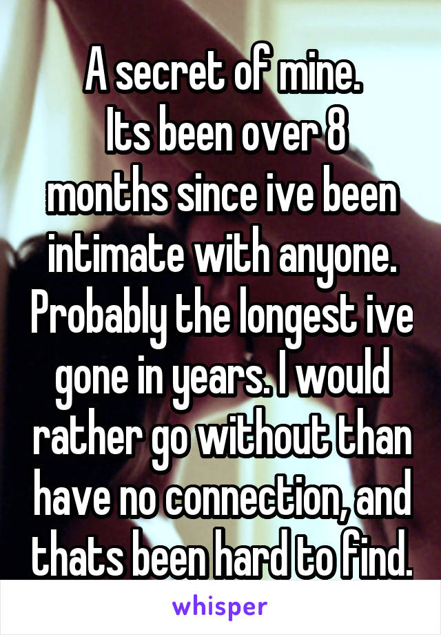 A secret of mine.
 Its been over 8 months since ive been intimate with anyone. Probably the longest ive gone in years. I would rather go without than have no connection, and thats been hard to find.