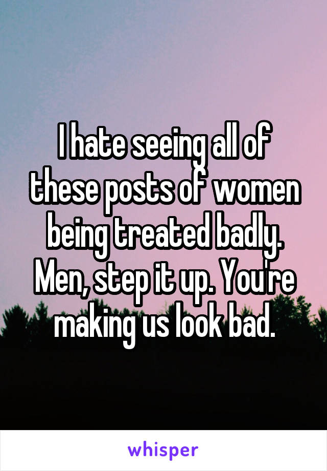 I hate seeing all of these posts of women being treated badly. Men, step it up. You're making us look bad.