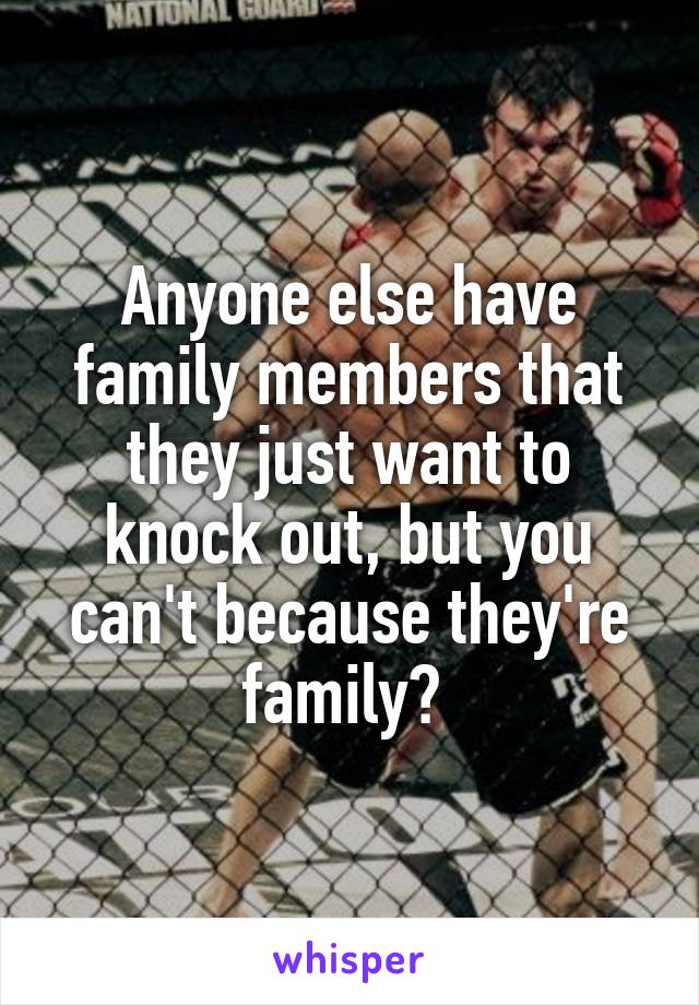 Anyone else have family members that they just want to knock out, but you can't because they're family? 