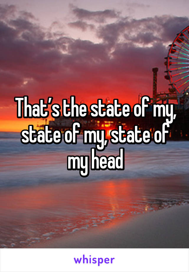 That’s the state of my, state of my, state of my head