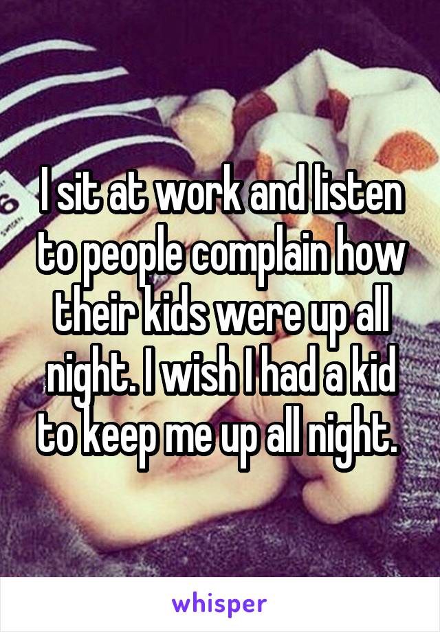 I sit at work and listen to people complain how their kids were up all night. I wish I had a kid to keep me up all night. 