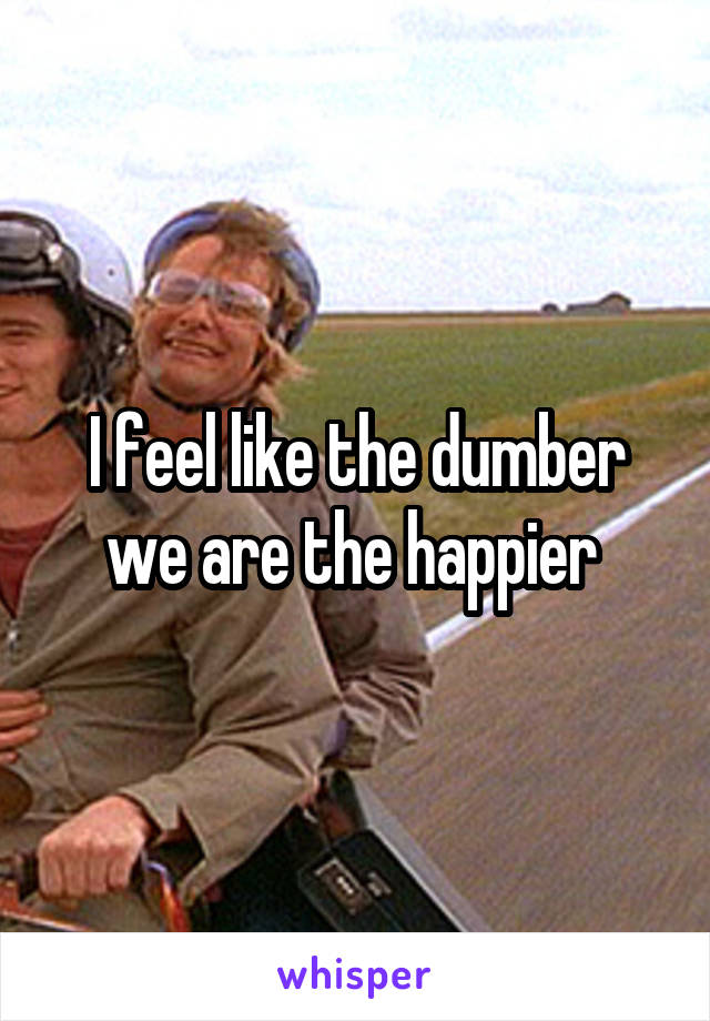 I feel like the dumber we are the happier 