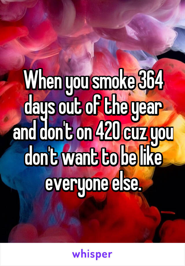 When you smoke 364 days out of the year and don't on 420 cuz you don't want to be like everyone else.